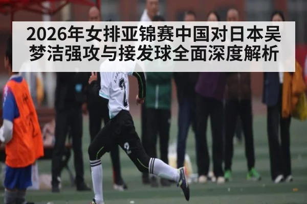 2026年女排亚锦赛中国对日本吴梦洁强攻与接发球全面深度解析